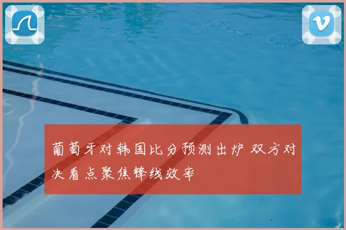 葡萄牙对韩国比分预测出炉 双方对决看点聚焦锋线效率