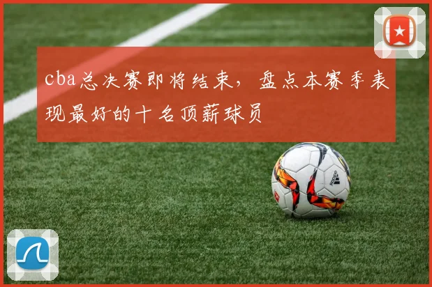 cba总决赛即将结束,盘点本赛季表现最好的十名顶薪球员