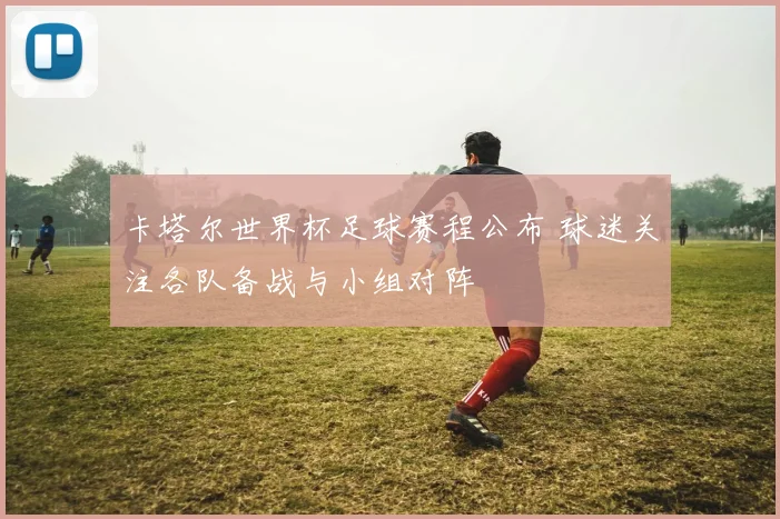 卡塔尔世界杯足球赛程公布 球迷关注各队备战与小组对阵