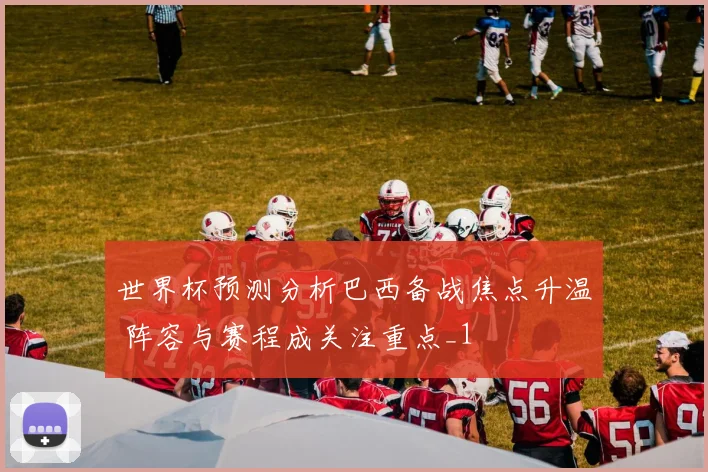 世界杯预测分析巴西备战焦点升温 阵容与赛程成关注重点_1