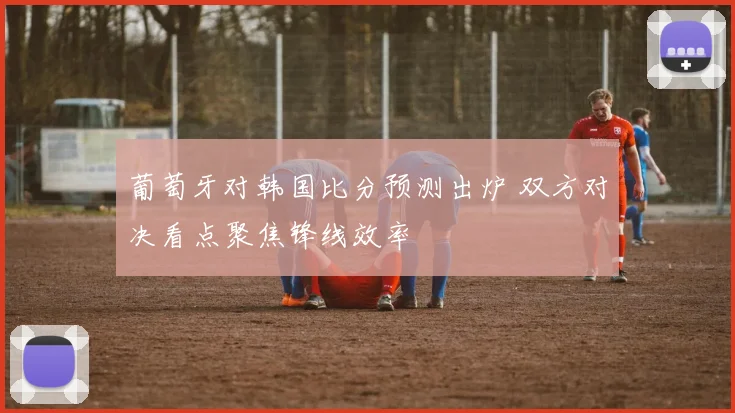 葡萄牙对韩国比分预测出炉 双方对决看点聚焦锋线效率
