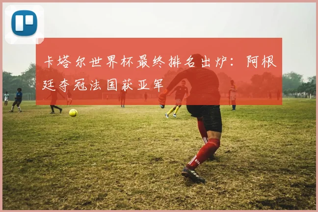卡塔尔世界杯最终排名出炉:阿根廷夺冠法国获亚军