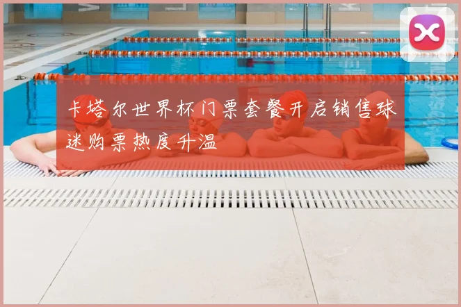 卡塔尔世界杯门票套餐开启销售球迷购票热度升温