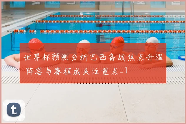 世界杯预测分析巴西备战焦点升温 阵容与赛程成关注重点_1