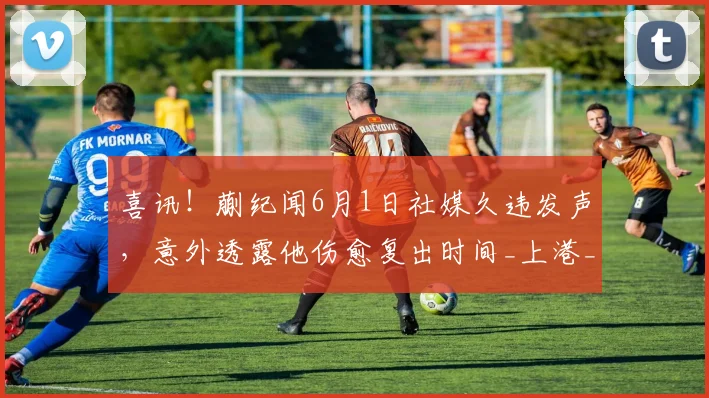 喜讯！蒯纪闻6月1日社媒久违发声，意外透露他伤愈复出时间_上港_比赛_莱昂纳多