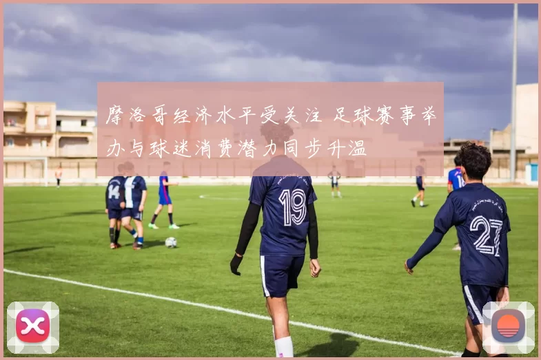 摩洛哥经济水平受关注 足球赛事举办与球迷消费潜力同步升温