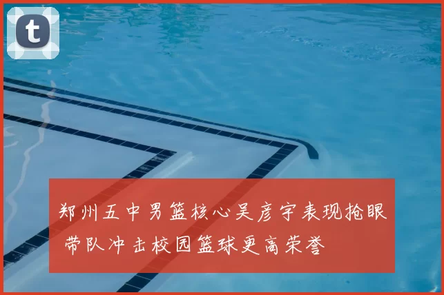 郑州五中男篮核心吴彦宇表现抢眼 带队冲击校园篮球更高荣誉