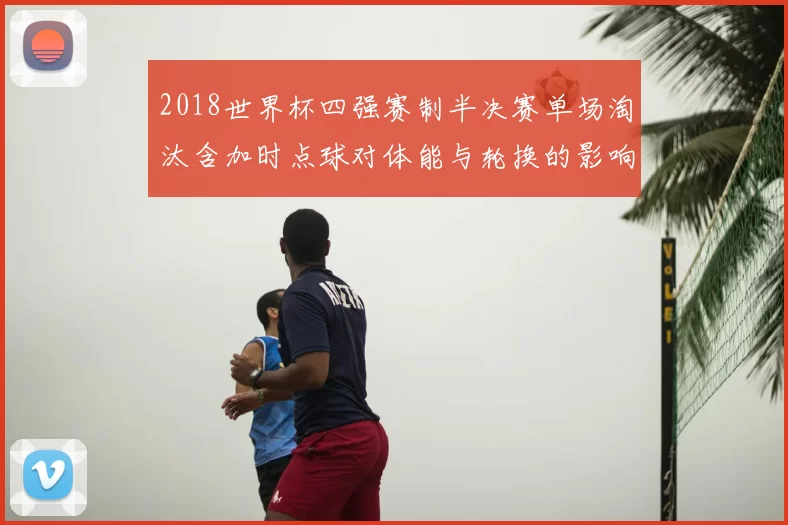2018世界杯四强赛制半决赛单场淘汰含加时点球对体能与轮换的影响