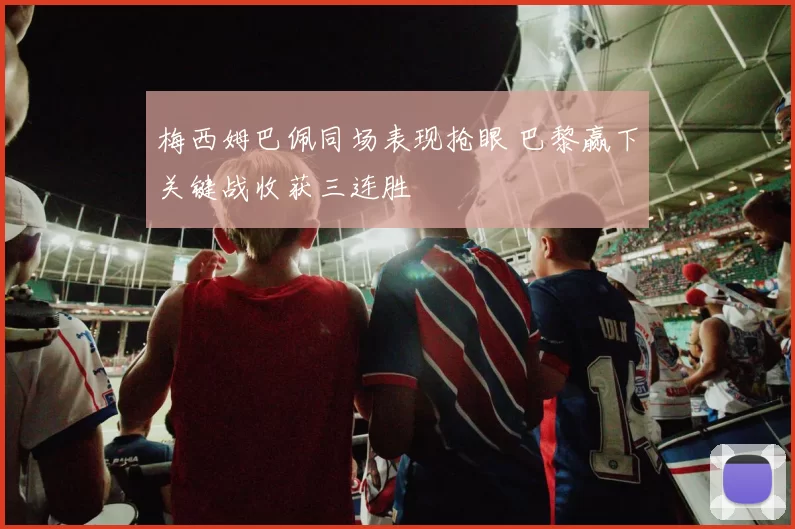 梅西姆巴佩同场表现抢眼 巴黎赢下关键战收获三连胜