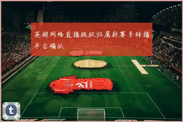 英超网络直播版权归属新赛季转播平台确认