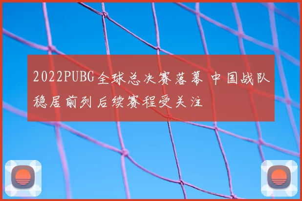 2022PUBG全球总决赛落幕 中国战队稳居前列后续赛程受关注