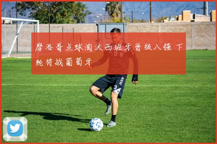 摩洛哥点球淘汰西班牙晋级八强 下轮将战葡萄牙