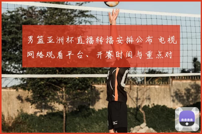 男篮亚洲杯直播转播安排公布 电视网络观看平台、开赛时间与重点对阵
