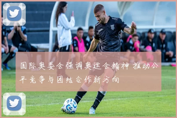 国际奥委会强调奥运会精神 推动公平竞争与团结合作新方向