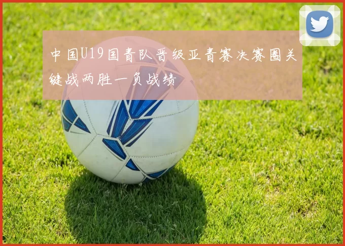 中国U19国青队晋级亚青赛决赛圈关键战两胜一负战绩