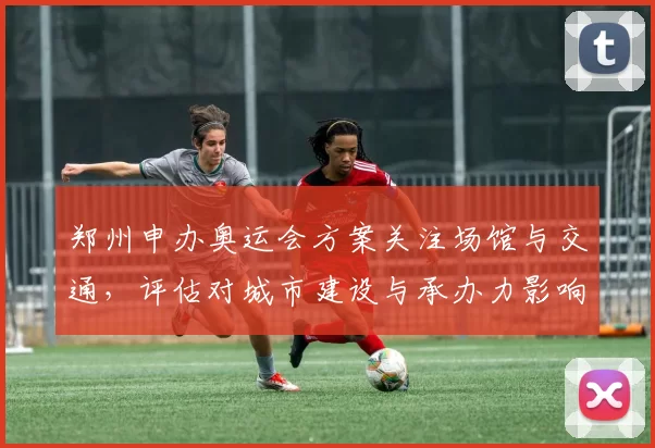 郑州申办奥运会方案关注场馆与交通，评估对城市建设与承办力影响