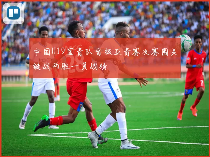中国U19国青队晋级亚青赛决赛圈关键战两胜一负战绩