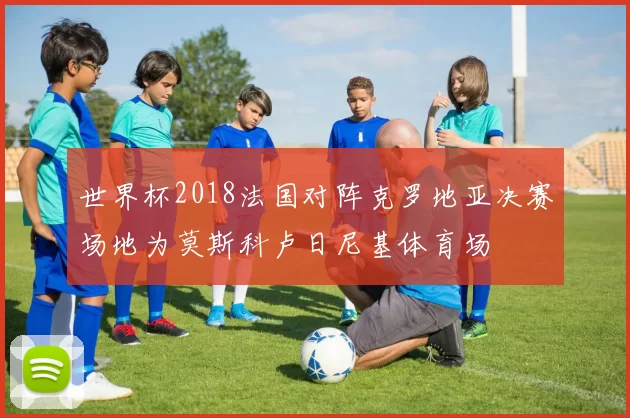世界杯2018法国对阵克罗地亚决赛场地为莫斯科卢日尼基体育场