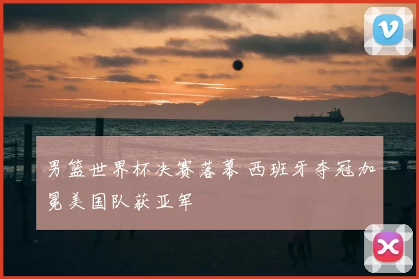 男篮世界杯决赛落幕 西班牙夺冠加冕美国队获亚军