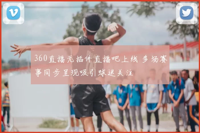 360直播无插件直播吧上线 多场赛事同步呈现吸引球迷关注