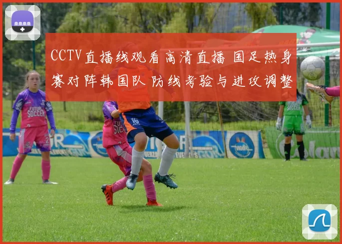 CCTV直播线观看高清直播 国足热身赛对阵韩国队 防线考验与进攻调整同步展开