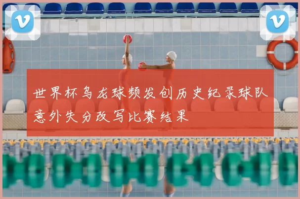世界杯乌龙球频发创历史纪录球队意外失分改写比赛结果