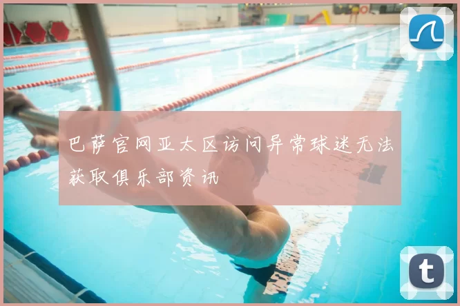 巴萨官网亚太区访问异常球迷无法获取俱乐部资讯