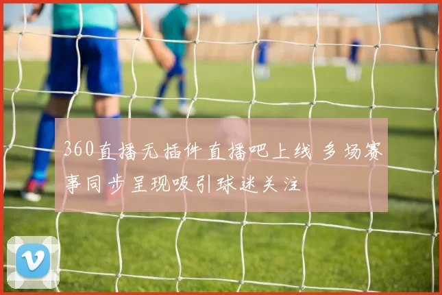 360直播无插件直播吧上线 多场赛事同步呈现吸引球迷关注