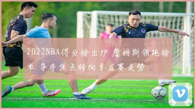 2022NBA得分榜出炉 詹姆斯领跑榜单 争夺焦点转向季后赛走势