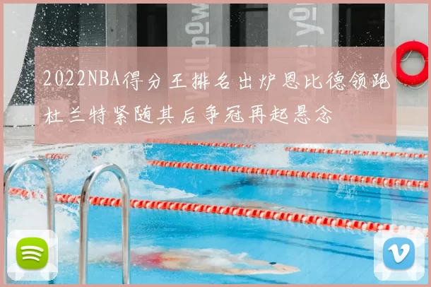 2022NBA得分王排名出炉恩比德领跑杜兰特紧随其后争冠再起悬念