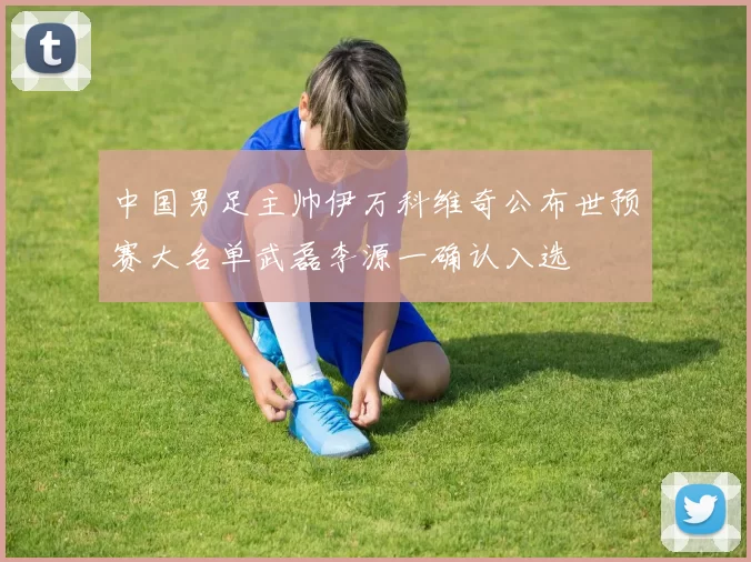 中国男足主帅伊万科维奇公布世预赛大名单武磊李源一确认入选