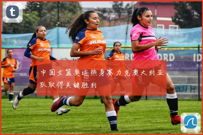 中国女篮奥运热身赛力克澳大利亚队取得关键胜利