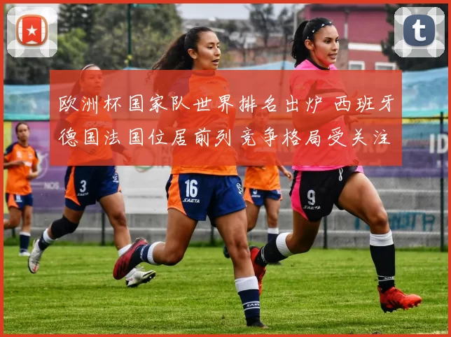 欧洲杯国家队世界排名出炉 西班牙德国法国位居前列竞争格局受关注