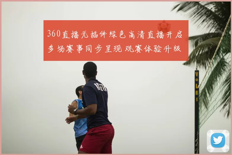360直播无插件绿色高清直播开启 多场赛事同步呈现 观赛体验升级
