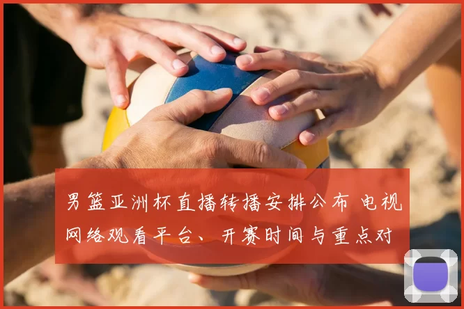 男篮亚洲杯直播转播安排公布 电视网络观看平台、开赛时间与重点对阵