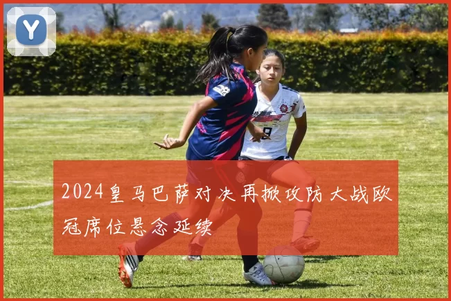 2024皇马巴萨对决再掀攻防大战欧冠席位悬念延续