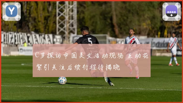 C罗探访中国美女活动现场 互动花絮引关注后续行程待揭晓
