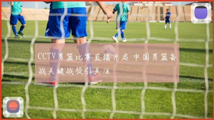 CCTV男篮比赛直播开启 中国男篮备战关键战役引关注