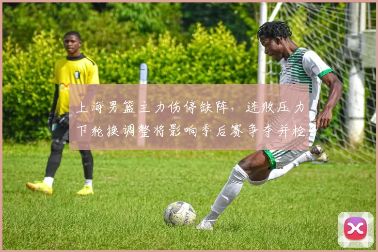 上海男篮主力伤停缺阵,连败压力下轮换调整将影响季后赛争夺并检验深度