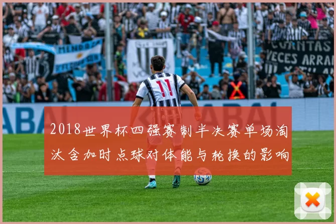 2018世界杯四强赛制半决赛单场淘汰含加时点球对体能与轮换的影响