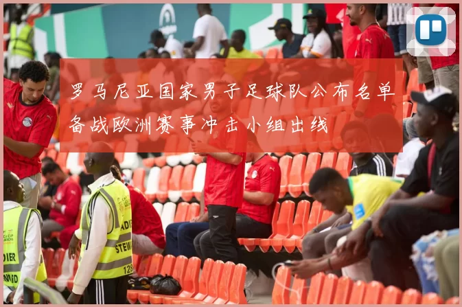 罗马尼亚国家男子足球队公布名单备战欧洲赛事冲击小组出线