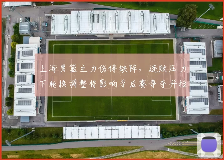 上海男篮主力伤停缺阵,连败压力下轮换调整将影响季后赛争夺并检验深度