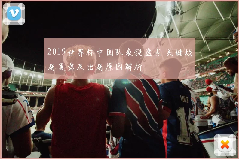 2019世界杯中国队表现盘点 关键战局复盘及出局原因解析