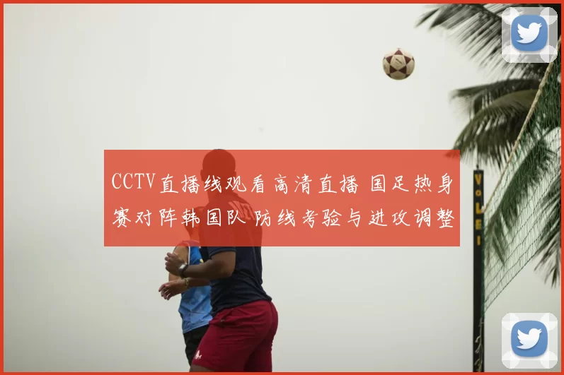 CCTV直播线观看高清直播 国足热身赛对阵韩国队 防线考验与进攻调整同步展开