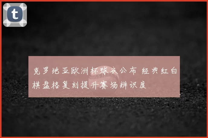克罗地亚欧洲杯球衣公布 经典红白棋盘格复刻提升赛场辨识度