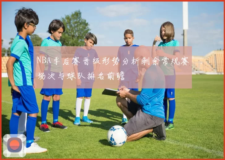NBA季后赛晋级形势分析剩余常规赛场次与球队排名前瞻