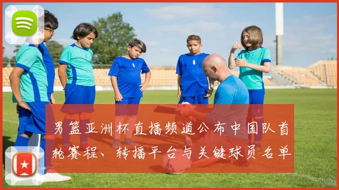 男篮亚洲杯直播频道公布中国队首轮赛程、转播平台与关键球员名单