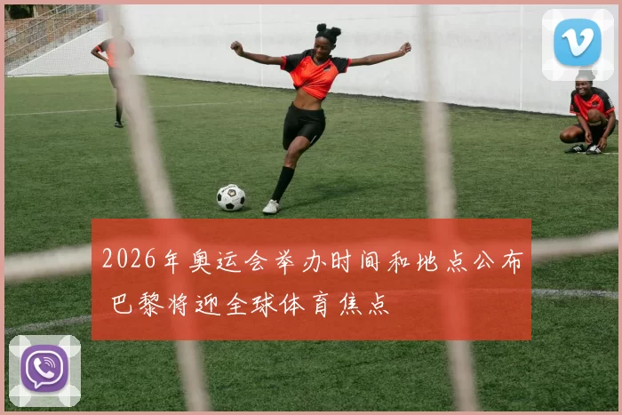 2026年奥运会举办时间和地点公布 巴黎将迎全球体育焦点